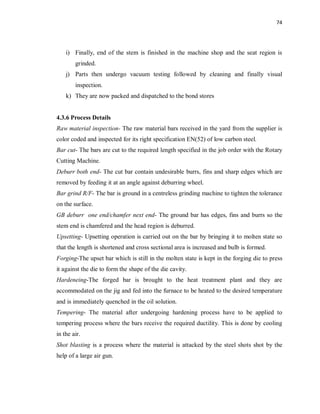 74
i) Finally, end of the stem is finished in the machine shop and the seat region is
grinded.
j) Parts then undergo vacuum testing followed by cleaning and finally visual
inspection.
k) They are now packed and dispatched to the bond stores
4.3.6 Process Details
Raw material inspection- The raw material bars received in the yard from the supplier is
color coded and inspected for its right specification EN(52) of low carbon steel.
Bar cut- The bars are cut to the required length specified in the job order with the Rotary
Cutting Machine.
Deburr both end- The cut bar contain undesirable burrs, fins and sharp edges which are
removed by feeding it at an angle against deburring wheel.
Bar grind R/F- The bar is ground in a centreless grinding machine to tighten the tolerance
on the surface.
GB deburr one end/chamfer next end- The ground bar has edges, fins and burrs so the
stem end is chamfered and the head region is deburred.
Upsetting- Upsetting operation is carried out on the bar by bringing it to molten state so
that the length is shortened and cross sectional area is increased and bulb is formed.
Forging-The upset bar which is still in the molten state is kept in the forging die to press
it against the die to form the shape of the die cavity.
Hardeneing-The forged bar is brought to the heat treatment plant and they are
accommodated on the jig and fed into the furnace to be heated to the desired temperature
and is immediately quenched in the oil solution.
Tempering- The material after undergoing hardening process have to be applied to
tempering process where the bars receive the required ductility. This is done by cooling
in the air.
Shot blasting is a process where the material is attacked by the steel shots shot by the
help of a large air gun.
 