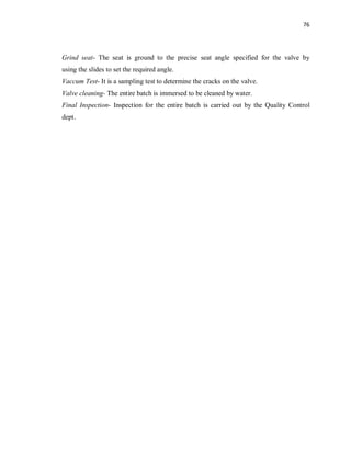 76
Grind seat- The seat is ground to the precise seat angle specified for the valve by
using the slides to set the required angle.
Vaccum Test- It is a sampling test to determine the cracks on the valve.
Valve cleaning- The entire batch is immersed to be cleaned by water.
Final Inspection- Inspection for the entire batch is carried out by the Quality Control
dept.
 