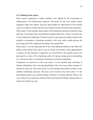 79
4.3.7 Defining Work centres
Work centres comprising of nearby machines were defined for the convenience of
feeding data to the Synchronous Analyzer. The layout for the work centres clearly
segregates major flow pattern, and gives good insight for improvement in the existing
system. It is made to include only the most valuable resources from the entire operations.
Work centre 1 in the machine shop consists of the bottleneck machines (Centreless Forge
and Copy Turn) along with a non-bottleneck machine Head Turn. It takes 34 minutes for
a tray (component) comprising of 50 parts (valves) to get processed. Improvements in the
methods or procedures of operating machines in the work centre would decrease the
processing time of the component and enhance the material flow.
Work centre 2 is in the forge shop and it has a Shot Blasting machine to shot blast iron
pellets on the surface of the valves to give it a finish. For 50 parts it takes approximately
2 minutes for this operation. Components are moved back to the machine shop to be
processed by a series of five machining centres for facing, turning groove and grinding
etc. in the work centre 3, consuming 25 minutes for each tray (component).
Components are passed on to the work centre 4 in the machine shop consisting of
Induction Hardening of the valve-tip and grinding of the valve-stem, which consumes 13
minutes for each tray. This work centre is a non-constraint and could be utilized to sub-
ordinate constraining resources. The tray is now moved to the work centre 5 in the
electroplating shop to give chrome plating, resistance to corrosion and fine finish to the
valve surface by two processes (Chrome Flash and Chemical Etching), taking another 13
minutes for 50 parts in a tray.
 