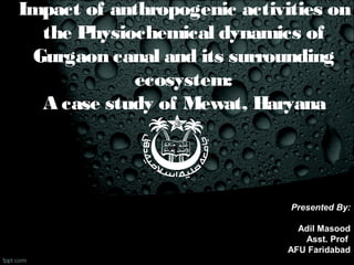 Impact of anthropogenic activities on
the Physiochemical dynamics of
Gurgaon canal and its surrounding
ecosystem:
A case study of Mewat, Haryana
Presented By:
Adil Masood
Asst. Prof
AFU Faridabad
 