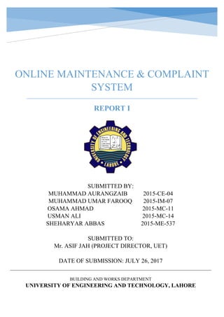 ONLINE MAINTENANCE & COMPLAINT
SYSTEM
REPORT I
SUBMITTED BY:
MUHAMMAD AURANGZAIB 2015-CE-04
MUHAMMAD UMAR FAROOQ 2015-IM-07
OSAMA AHMAD 2015-MC-11
USMAN ALI 2015-MC-14
SHEHARYAR ABBAS 2015-ME-537
SUBMITTED TO:
Mr. ASIF JAH (PROJECT DIRECTOR, UET)
DATE OF SUBMISSION: JULY 26, 2017
BUILDING AND WORKS DEPARTMENT
UNIVERSITY OF ENGINEERING AND TECHNOLOGY, LAHORE
 