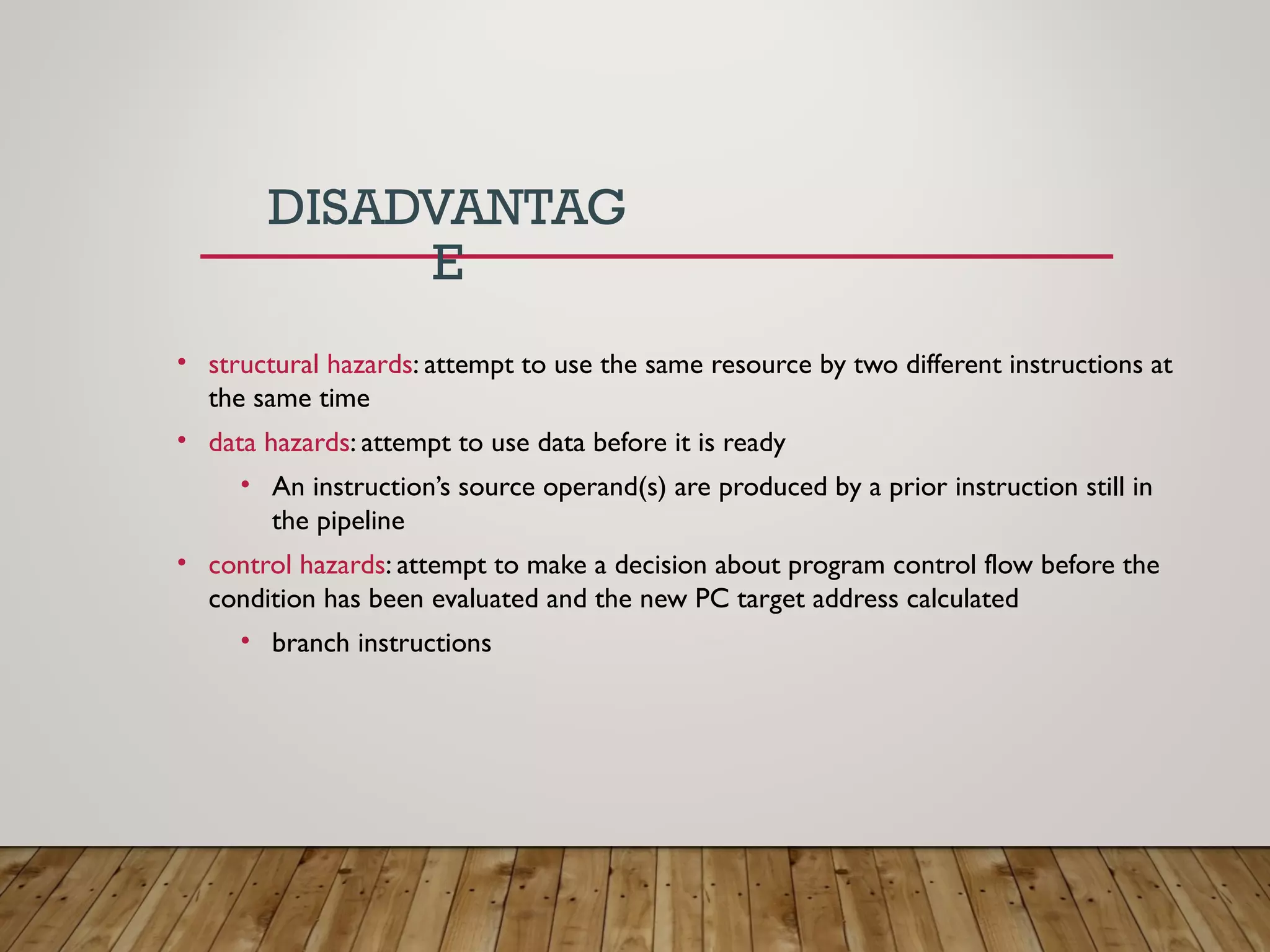 DISADVANTAG
E
• structural hazards: attempt to use the same resource by two different instructions at
the same time
• data hazards: attempt to use data before it is ready
• An instruction’s source operand(s) are produced by a prior instruction still in
the pipeline
• control hazards: attempt to make a decision about program control flow before the
condition has been evaluated and the new PC target address calculated
• branch instructions
 