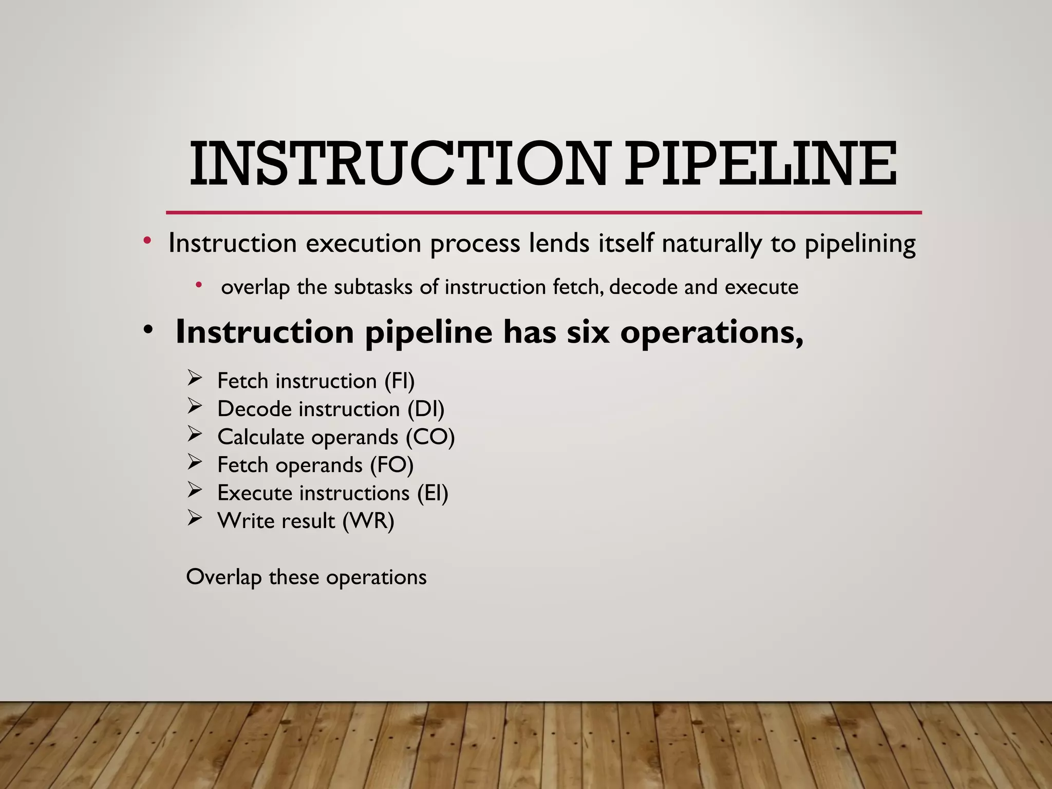 INSTRUCTION PIPELINE
• Instruction execution process lends itself naturally to pipelining
• overlap the subtasks of instruction fetch, decode and execute
 Fetch instruction (FI)
 Decode instruction (DI)
 Calculate operands (CO)
 Fetch operands (FO)
 Execute instructions (EI)
 Write result (WR)
Overlap these operations
• Instruction pipeline has six operations,
 