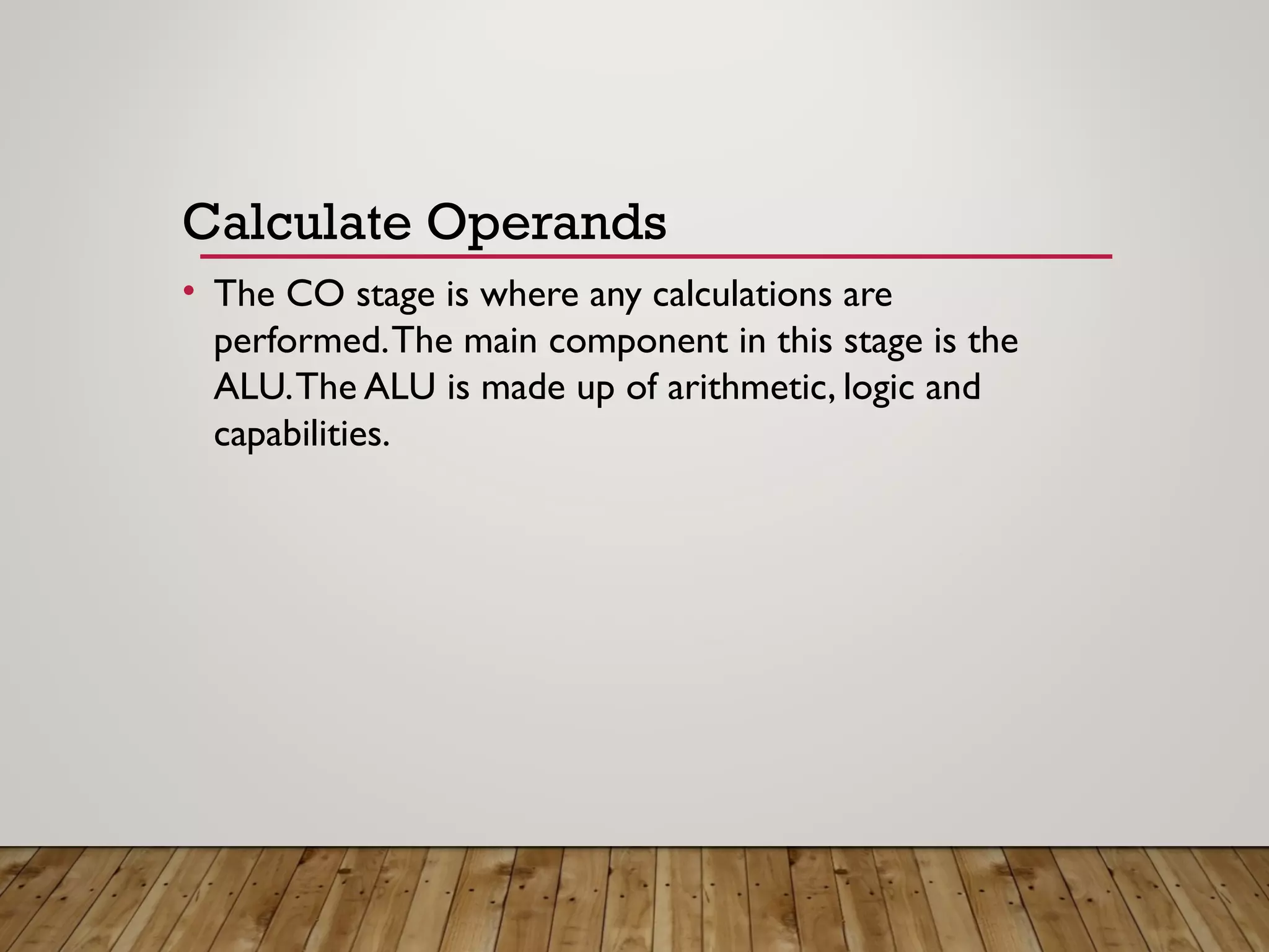 Calculate Operands
• The CO stage is where any calculations are
performed.The main component in this stage is the
ALU.The ALU is made up of arithmetic, logic and
capabilities.
 
