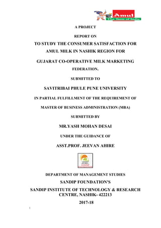 1
A PROJECT
REPORT ON
TO STUDY THE CONSUMER SATISFACTION FOR
AMUL MILK IN NASHIK REGION FOR
GUJARAT CO-OPERATIVE MILK MARKETING
FEDERATION.
SUBMITTED TO
SAVITRIBAI PHULE PUNE UNIVERSITY
IN PARTIAL FULFILLMENT OF THE REQUIREMENT OF
MASTER OF BUSINESS ADMINISTRATION (MBA)
SUBMITTED BY
MR.YASH MOHAN DESAI
UNDER THE GUIDANCE OF
ASST.PROF. JEEVAN AHIRE
DEPARTMENT OF MANAGEMENT STUDIES
SANDIP FOUNDATION'S
SANDIP INSTITUTE OF TECHNOLOGY & RESEARCH
CENTRE, NASHIK- 422213
2017-18
 
