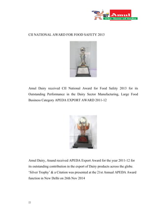22
CII NATIONAL AWARD FOR FOOD SAFETY 2013
Amul Dairy received CII National Award for Food Safety 2013 for its
Outstanding Performance in the Dairy Sector Manufacturing, Large Food
Business Category APEDA EXPORT AWARD 2011-12
Amul Dairy, Anand received APEDA Export Award for the year 2011-12 for
its outstanding contribution in the export of Dairy products across the globe.
‘Silver Trophy’ & a Citation was presented at the 21st Annual APEDA Award
function in New Delhi on 26th Nov 2014
 