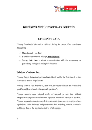 39
DIFFERENT METHODS OF DATA SOURCES
1. PRIMARY DATA
Primary Data is the information collected during the course of an experiment
through the –
 Questionnaire method
 It can also be obtained through, Observations
 Survey interviews - direct communication with the consumers by
performing surveys or descriptive research.
Definition of primary data
Primary Data is that data which is collected fresh and for the first time. It is also
called basic data or original data.
Primary Data is also defined as, “the data, researcher collects to address the
specific problem at hand – the research questions”.
Primary sources mean original works of research or raw data without
interpretation or pronouncements that represent an official opinion or position.
Primary sources include, memos, letters, complete interviews or speeches, law,
regulations, court decisions and government data including, census, economic
and labour data as the most authoritative of all sources.
 