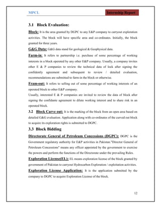 MPCL Internship Report
12
3.1 Block Evaluation:
Block: It is the area granted by DGPC to any E&P company to carryout exploration
activities. The block will have specific area and co-ordinates. Initially, the block
granted for three years.
G&G Data: G&G data stand for geological & Geophysical data.
Farm-in: It refers to partnership i.e. purchase of some percentage of working
interests in a block operated by any other E&P company. Usually, a company invites
other E & P companies to review the technical data of lock after signing the
confidently agreement and subsequent to review / detailed evaluation,
recommendations are submitted to farm-in the block or otherwise.
Fram-out: It refers to selling out of some percentage of working interests of an
operated block to other E&P company.
Usually, interested E & P companies are invited to review the data of block after
signing the confidante agreement to dilute working interest and to share risk in an
operated block.
3.2 Block Carve out: It is the marking of the block from an open area based on
detailed G&G evaluation. Application along with co-ordinates of the curved out block
to acquire its exploration rights is submitted to DGPC.
3.3 Block Bidding
Directorate General of Petroleum Concessions (DGPC): DGPC is the
Government regulatory authority for E&P activities in Pakistan."Director General of
Petroleum Concessions" means any officer appointed by the government to exercise
the powers and perform the functions of the Directorate under the prevailing Rules.
Exploration License(EL): EL means exploration license of the block granted by
government of Pakistan to carryout Hydrocarbon Exploration / exploitation activities.
Exploration License Application: It is the application submitted by the
company to DGPC to acquire Exploration License of the block.
 