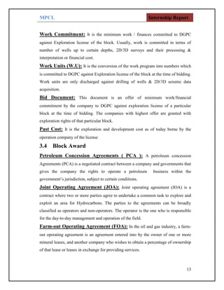 MPCL Internship Report
13
Work Commitment: It is the minimum work / finances committed to DGPC
against Exploration license of the block. Usually, work is committed in terms of
number of wells up to certain depths, 2D/3D surveys and their processing &
interpretation or financial cost.
Work Units (W.U): It is the conversion of the work program into numbers which
is committed to DGPC against Exploration license of the block at the time of bidding.
Work units are only discharged against drilling of wells & 2D/3D seismic data
acquisition.
Bid Document: This document is an offer of minimum work/financial
commitment by the company to DGPC against exploration license of a particular
block at the time of bidding. The companies with highest offer are granted with
exploration rights of that particular block.
Past Cost: It is the exploration and development cost as of today borne by the
operation company of the license
3.4 Block Award
Petroleum Concession Agreements ( PCA ): A petroleum concession
Agreements (PCA) is a negotiated contract between a company and governments that
gives the company the rights to operate a petroleum business within the
government’s jurisdiction, subject to certain conditions.
Joint Operating Agreement (JOA): Joint operating agreement (JOA) is a
contract where two or more parties agree to undertake a common task to explore and
exploit an area for Hydrocarbons. The parties to the agreements can be broadly
classified as operators and non-operators. The operator is the one who is responsible
for the day-to-day management and operation of the field.
Farm-out Operating Agreement (FOA): In the oil and gas industry, a farm-
out operating agreement is an agreement entered into by the owner of one or more
mineral leases, and another company who wishes to obtain a percentage of ownership
of that lease or leases in exchange for providing services.
 