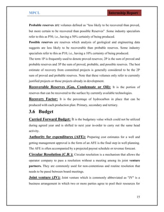 MPCL Internship Report
15
Probable reserves are volumes defined as “less likely to be recovered than proved,
but more certain to be recovered than possible Reserves" .Some industry specialists
refer to this as P50, i.e., having a 50% certainly of being produced.
Possible reserves are reserves which analysis of geological and engineering data
suggests are less likely to be recoverable than probable reserves. Some industry
specialists refer to this as P10, i.e., having a 10% certainty of being produced.
The term 1P is frequently used to denote proved reserves; 2P is the sum of proved and
probable reserves and 3P the sum of proved, probable, and possible reserves. The best
estimate of recovery from committed projects is generally considered to be the 2P
sum of proved and probable reserves. Note that these volumes only refer to currently
justified projects or those projects already in development.
Recoverable Reserves (Gas, Condensate or Oil): It is the portion of
reserves that can be recovered to the surface by currently available technologies.
Recovery Factor: It is the percentage of hydrocarbon in place that can be
produced with each production plan: Primary, secondary and tertiary.
3.6 Budget
Carried Forward Budget: It is the budgetary value which could not be utilized
during agreed year and is shifted to next year in-order to carry out the same head
activity.
Authority for expenditures (AFE): Preparing cost estimates for a well and
getting management approval is the form of an AFE is the final step in well planning.
The AFE is often accompanied by a projected payout schedule or revenue forecast.
Circular Resolution (C.R ): Circular resolution is a mechanism that allows the
operator company to pass a resolution without a meeting among its joint venture
partners. They are commonly used for non-contentious and routine resolution that
needs to be passé between board meetings.
Joint venture (JV): Joint venture which is commonly abbreviated as "JV" is a
business arrangement in which two or more parties agree to pool their resources for
 