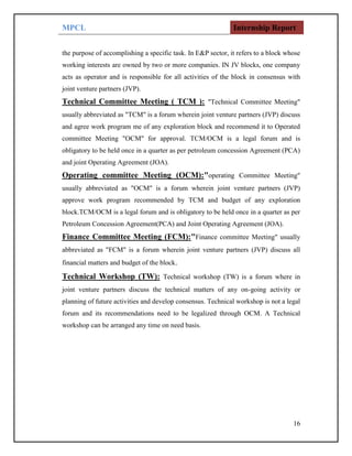 MPCL Internship Report
16
the purpose of accomplishing a specific task. In E&P sector, it refers to a block whose
working interests are owned by two or more companies. IN JV blocks, one company
acts as operator and is responsible for all activities of the block in consensus with
joint venture partners (JVP).
Technical Committee Meeting ( TCM ): "Technical Committee Meeting"
usually abbreviated as "TCM" is a forum wherein joint venture partners (JVP) discuss
and agree work program me of any exploration block and recommend it to Operated
committee Meeting "OCM" for approval. TCM/OCM is a legal forum and is
obligatory to be held once in a quarter as per petroleum concession Agreement (PCA)
and joint Operating Agreement (JOA).
Operating committee Meeting (OCM):"operating Committee Meeting"
usually abbreviated as "OCM" is a forum wherein joint venture partners (JVP)
approve work program recommended by TCM and budget of any exploration
block.TCM/OCM is a legal forum and is obligatory to be held once in a quarter as per
Petroleum Concession Agreement(PCA) and Joint Operating Agreement (JOA).
Finance Committee Meeting (FCM):"Finance committee Meeting" usually
abbreviated as "FCM" is a forum wherein joint venture partners (JVP) discuss all
financial matters and budget of the block.
Technical Workshop (TW): Technical workshop (TW) is a forum where in
joint venture partners discuss the technical matters of any on-going activity or
planning of future activities and develop consensus. Technical workshop is not a legal
forum and its recommendations need to be legalized through OCM. A Technical
workshop can be arranged any time on need basis.
 