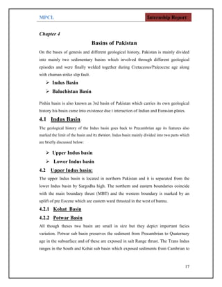 MPCL Internship Report
17
Chapter 4
Basins of Pakistan
On the bases of genesis and different geological history, Pakistan is mainly divided
into mainly two sedimentary basins which involved through different geological
episodes and were finally welded together during Cretaceous/Paleocene age along
with chaman strike slip fault.
 Indus Basin
 Baluchistan Basin
Pishin basin is also known as 3rd basin of Pakistan which carries its own geological
history his basin came into existence due t interaction of Indian and Eurasian plates.
4.1 Indus Basin
The geological history of the Indus basin goes back to Precambrian age its features also
marked the limit of the basin and its division. Indus basin mainly divided into two parts which
are briefly discussed below:
 Upper Indus basin
 Lower Indus basin
4.2 Upper Indus basin:
The upper Indus basin is located in northern Pakistan and it is separated from the
lower Indus basin by Sargodha high. The northern and eastern boundaries coincide
with the main boundary thrust (MBT) and the western boundary is marked by an
uplift of pre Eocene which are eastern ward thrusted in the west of bannu.
4.2.1 Kohat Basin
4.2.2 Potwar Basin
All though theses two basin are small in size but they depict important facies
variation. Potwar sub basin preserves the sediment from Precambrian to Quaternary
age in the subsurface and of these are exposed in salt Range thrust. The Trans Indus
ranges in the South and Kohat sub basin which exposed sediments from Cambrian to
 
