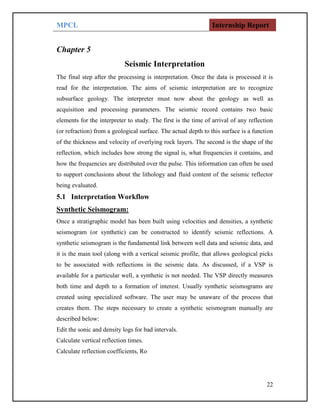 MPCL Internship Report
22
Chapter 5
Seismic Interpretation
The final step after the processing is interpretation. Once the data is processed it is
read for the interpretation. The aims of seismic interpretation are to recognize
subsurface geology. The interpreter must now about the geology as well as
acquisition and processing parameters. The seismic record contains two basic
elements for the interpreter to study. The first is the time of arrival of any reflection
(or refraction) from a geological surface. The actual depth to this surface is a function
of the thickness and velocity of overlying rock layers. The second is the shape of the
reflection, which includes how strong the signal is, what frequencies it contains, and
how the frequencies are distributed over the pulse. This information can often be used
to support conclusions about the lithology and fluid content of the seismic reflector
being evaluated.
5.1 Interpretation Workflow
Synthetic Seismogram:
Once a stratigraphic model has been built using velocities and densities, a synthetic
seismogram (or synthetic) can be constructed to identify seismic reflections. A
synthetic seismogram is the fundamental link between well data and seismic data, and
it is the main tool (along with a vertical seismic profile, that allows geological picks
to be associated with reflections in the seismic data. As discussed, if a VSP is
available for a particular well, a synthetic is not needed. The VSP directly measures
both time and depth to a formation of interest. Usually synthetic seismograms are
created using specialized software. The user may be unaware of the process that
creates them. The steps necessary to create a synthetic seismogram manually are
described below:
Edit the sonic and density logs for bad intervals.
Calculate vertical reflection times.
Calculate reflection coefficients, Ro
 
