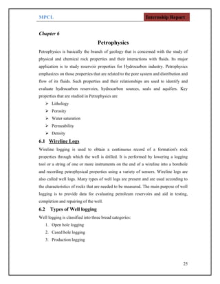 MPCL Internship Report
25
Chapter 6
Petrophysics
Petrophysics is basically the branch of geology that is concerned with the study of
physical and chemical rock properties and their interactions with fluids. Its major
application is to study reservoir properties for Hydrocarbon industry. Petrophysics
emphasizes on those properties that are related to the pore system and distribution and
flow of its fluids. Such properties and their relationships are used to identify and
evaluate hydrocarbon reservoirs, hydrocarbon sources, seals and aquifers. Key
properties that are studied in Petrophysics are
 Lithology
 Porosity
 Water saturation
 Permeability
 Density
6.1 Wireline Logs
Wireline logging is used to obtain a continuous record of a formation's rock
properties through which the well is drilled. It is performed by lowering a logging
tool or a string of one or more instruments on the end of a wireline into a borehole
and recording petrophysical properties using a variety of sensors. Wireline logs are
also called well logs. Many types of well logs are present and are used according to
the characteristics of rocks that are needed to be measured. The main purpose of well
logging is to provide data for evaluating petroleum reservoirs and aid in testing,
completion and repairing of the well.
6.2 Types of Well logging
Well logging is classified into three broad categories:
1. Open hole logging
2. Cased hole logging
3. Production logging
 