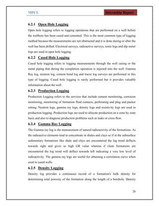 MPCL Internship Report
26
6.2.1 Open Hole Logging
Open hole logging refers to logging operations that are performed on a well before
the wellbore has been cased and cemented. This is the most common type of logging
method because the measurements are not obstructed and it is done during or after the
well has been drilled. Electrical surveys, radioactive surveys, sonic logs and dip meter
logs are used in open hole logging.
6.2.2 Cased Hole Logging
Cased hole logging refers to logging measurements through the well casing or the
metal piping that during the completion operation is injected into the well. Gamma
Ray log, neutron log, cement bond log and tracer log surveys are performed in this
type of logging. Cased hole logging is rarely performed but it provides valuable
information about the well.
6.2.3 Production Logging
Production Logging refers to the services that include cement monitoring, corrosion
monitoring, monitoring of formation fluid contacts, perforating and plug and packer
setting. Neutron logs, gamma ray logs, density logs and resistivity logs are used in
production logging. Production logs are used to allocate production on a zone by zone
basis and also to diagnose production problems such as leaks or cross flow.
6.2.4 Gamma Ray Logging
The Gamma ray log is the measurement of natural radioactivity of the formations. As
the radioactive elements tend to concentrate in shales and clays so if in the subsurface
sedimentary formations like shale and clays are encountered the log trend deflects
towards right and gives us high GR value whereas if clean formations are
encountered the log trend will deflect towards left indicating a very low level of
radioactivity. The gamma ray logs are useful for obtaining a correlation curve when
used in cased wells.
6.2.5 Density Logging
Density log provides a continuous record of a formation's bulk density for
determining total porosity of the formation along the length of a borehole. Density
 