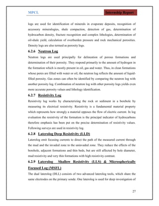 MPCL Internship Report
27
logs are used for identification of minerals in evaporate deposits, recognition of
accessory mineralogies, shale compaction, detection of gas, determination of
hydrocarbon density, fracture recognition and complex lithologies, determination of
oil-shale yield, calculation of overburden pressure and rock mechanical porosities.
Density logs are also termed as porosity logs.
6.2.6 Neutron Log
Neutron logs are used principally for delineation of porous formations and
determination of their porosity. They respond primarily to the amount of hydrogen in
the formation which is mostly present in oil, gas and water. Thus, in clean formations
whose pores are filled with water or oil, the neutron log reflects the amount of liquid-
filled porosity. Gas zones can often be identified by comparing the neutron log with
another porosity log. Combination of neutron log with other porosity logs yields even
more accurate porosity values and lithology identification.
6.2.7 Resistivity Log
Resistivity log works by characterizing the rock or sediment in a borehole by
measuring its electrical resistivity. Resistivity is a fundamental material property
which represents how strongly a material opposes the flow of electric current. In log
evaluation the resistivity of the formation is the principal indicator of hydrocarbons
therefore emphasis has been put on the precise determination of resistivity values.
Following surveys are used in resistivity log.
6.2.8 Laterolog Deep Resistivity (LLD)
Laterolog emit focusing currents to direct the path of the measured current through
the mud and the invaded zone to the uninvaded zone. They reduce the effects of the
borehole, adjacent formations and thin beds, but are still affected by hole diameter,
mud resistivity and very thin formations with high resistivity contrast.
6.2.9 Laterolog Shallow Resistivity (LLS) & Microspherically
Focused Log (MSFL)
The dual laterolog (DLL) consists of two advanced laterolog tools, which share the
same electrodes on the primary sonde. One laterolog is used for deep investigation of
 