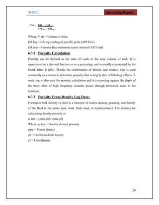 MPCL Internship Report
29
Where, V sh = Volume of shale
GR log = GR log reading at specific point (API Unit)
GR min = Gamma Ray minimum across interval (API Unit)
6.3.2 Porosity Calculation
Porosity can be defined as the ratio of voids to the total volume of rock. It is
represented as a decimal fraction or as a percentage and is usually represented by the
Greek letter ф (phi). Mostly the combination of density and neutron logs is used
commonly as a means to determine porosity that is largely free of lithology effects. A
sonic log is also used for porosity calculation and is a recording against the depth of
the travel time of high frequency acoustic pulses through formation close to the
borehole.
6.3.3 Porosity From Density Log Data:
Formation bulk density (φ den) is a function of matrix density, porosity, and density
of the fluid in the pores (salt, mud, fresh mud, or hydrocarbons). The formula for
calculating density porosity is:
φ den = (ρma-ρb)/ (ρma-ρf)
Where: φ den = Density derived porosity
ρma = Matrix density
ρb = Formation bulk density
ρf = Fluid density
 