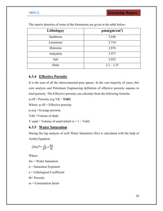 MPCL Internship Report
30
The matrix densities of some of the formations are given in the table below:
Lithologoy ρma(gm/cm3
)
Sandstone 2.648
Limestone 2.710
Dolomite 2.876
Anhydrite 2.977
Salt 2.032
Shale 2.2 – 2.25
6.3.4 Effective Porosity
It is the sum of all the interconnected pore spaces. In the vast majority of cases, this
core analysis and Petroleum Engineering definition of effective porosity equates to
total porosity. The Effective porosity can calculate from the following formula:
φ eff = Porosity avg *(𝟏 − 𝐕𝐬𝐡𝐥)
Where: φ eff = Effective porosity
φ avg =Average porosity
Vshl =Volume of shale
V sand = Volume of sand (which is = 1 − Vshl)
6.3.5 Water Saturation
During the log analysis of well Water Saturation (Sw) is calculated with the help of
Archie Equation.
Where:
Sw = Water Saturation
n = Saturation Exponent
a = Lithological Coefficient
Ф= Porosity
m = Cementation factor
 
