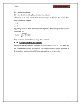 MPCL Internship Report
31
Rw = Resistivity of water
Rt = True Resistivity (Deep Resistivity) at that or depth.
The values of m, n and a come from the core analysis of the data. We assume these
three values to be constant.
n = 2
m = 1
By putting values of theses parameters and simplifying the above equation it becomes
as follows: Sw
Now Sw values are calculated by using above formula.
6.3.6 Saturation of Hydrocarbons
Saturation of hydrocarbons is calculated by using formula which is 1-Sw. After that
the values which come we multiply with 100 to represent in percentage. Saturation of
Hydrocarbons and Saturation of Water graphs are inverses of each other.
 