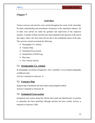 MPCL Internship Report
32
Chapter 7
Activities
Various exercises and activities were carried throughout the course of the internship,
for better understanding and assimilation of practices in the exploration industry. All
of tasks were carried out under the guidance and supervision of the respective
mentors. A number of these activities have been attached in the annexure at the end of
this report, while a few have been left out due to the confidential nature of the data.
The exercises carried out include the following:
 Stratigraphic Co- relation.
 Contours Map.
 Geological Cross-section.
 Interpretation of Well Logs.
 Base map.
 Geo- Seismic Section.
7.1 Stratigraphic Co- relation
In stratigraphic co-relation of Sujjawal-1, Nur-1 and Dari-1 we co-related stratigraphy
of different wells.
Activity is attached as Annexure: A.
7.2 Contours Map
Isopach map of Sandstone has been made using triangular method.
Activity is attached as Annexure: B.
7.3 Geological Cross-section
Geological cross section along line AB has been made and identification of syncline
in subsurface has been identified; although anticline has been eroded. Activity is
attached as Annexure: C&D.
 