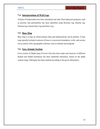 MPCL Internship Report
33
7.4 Interpretation of Well Logs
Volume of hydrocarbon has been calculated and other Petro-physical properties such
as porosity and permeability has been identified using Resistity log, Density log,
Neutron log, Gamma Ray Log and Sonic Log.
7.5 Base Map
Base map is a map on which primary data and interpretations can be plotted. A base
map typically includes locations of lease or concession boundaries, wells, and seismic
survey points with a geographic reference such as latitude and longitude.
7.6 Geo- Seismic Section
Cross section of Depth map of Lower Goru has been made and structure of different
faulted and folded formations has been identified subsurface, based on the depth
contour maps, lithologies has been marked according to the given information.
 