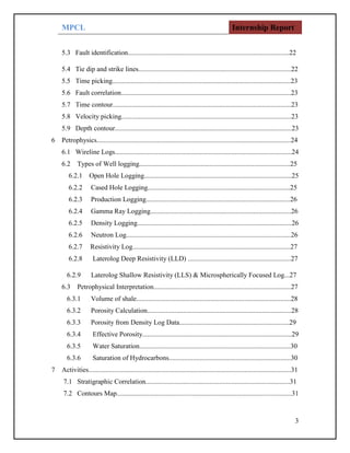 MPCL Internship Report
3
5.3 Fault identification..............................................................................................22
5.4 Tie dip and strike lines.........................................................................................22
5.5 Time picking........................................................................................................23
5.6 Fault correlation...................................................................................................23
5.7 Time contour........................................................................................................23
5.8 Velocity picking...................................................................................................23
5.9 Depth contour.......................................................................................................23
6 Petrophysics.................................................................................................................24
6.1 Wireline Logs.......................................................................................................24
6.2 Types of Well logging........................................................................................25
6.2.1 Open Hole Logging......................................................................................25
6.2.2 Cased Hole Logging...................................................................................25
6.2.3 Production Logging....................................................................................26
6.2.4 Gamma Ray Logging..................................................................................26
6.2.5 Density Logging..........................................................................................26
6.2.6 Neutron Log................................................................................................26
6.2.7 Resistivity Log............................................................................................27
6.2.8 Laterolog Deep Resistivity (LLD) ............................................................27
6.2.9 Laterolog Shallow Resistivity (LLS) & Microspherically Focused Log...27
6.3 Petrophysical Interpretation................................................................................27
6.3.1 Volume of shale..........................................................................................28
6.3.2 Porosity Calculation....................................................................................28
6.3.3 Porosity from Density Log Data................................................................29
6.3.4 Effective Porosity.......................................................................................29
6.3.5 Water Saturation........................................................................................30
6.3.6 Saturation of Hydrocarbons.......................................................................30
7 Activities......................................................................................................................31
7.1 Stratigraphic Correlation....................................................................................31
7.2 Contours Map......................................................................................................31
 