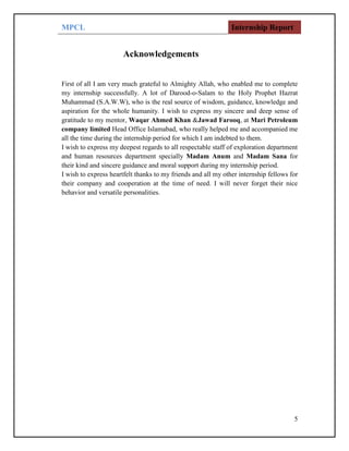 MPCL Internship Report
5
Acknowledgements
First of all I am very much grateful to Almighty Allah, who enabled me to complete
my internship successfully. A lot of Darood-o-Salam to the Holy Prophet Hazrat
Muhammad (S.A.W.W), who is the real source of wisdom, guidance, knowledge and
aspiration for the whole humanity. I wish to express my sincere and deep sense of
gratitude to my mentor, Waqar Ahmed Khan &Jawad Farooq, at Mari Petroleum
company limited Head Office Islamabad, who really helped me and accompanied me
all the time during the internship period for which I am indebted to them.
I wish to express my deepest regards to all respectable staff of exploration department
and human resources department specially Madam Anum and Madam Sana for
their kind and sincere guidance and moral support during my internship period.
I wish to express heartfelt thanks to my friends and all my other internship fellows for
their company and cooperation at the time of need. I will never forget their nice
behavior and versatile personalities.
 