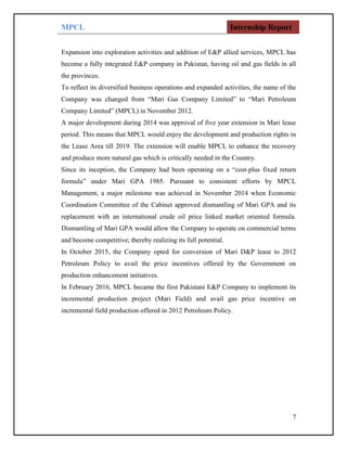 MPCL Internship Report
7
Expansion into exploration activities and addition of E&P allied services, MPCL has
become a fully integrated E&P company in Pakistan, having oil and gas fields in all
the provinces.
To reflect its diversified business operations and expanded activities, the name of the
Company was changed from “Mari Gas Company Limited” to “Mari Petroleum
Company Limited” (MPCL) in November 2012.
A major development during 2014 was approval of five year extension in Mari lease
period. This means that MPCL would enjoy the development and production rights in
the Lease Area till 2019. The extension will enable MPCL to enhance the recovery
and produce more natural gas which is critically needed in the Country.
Since its inception, the Company had been operating on a “cost-plus fixed return
formula” under Mari GPA 1985. Pursuant to consistent efforts by MPCL
Management, a major milestone was achieved in November 2014 when Economic
Coordination Committee of the Cabinet approved dismantling of Mari GPA and its
replacement with an international crude oil price linked market oriented formula.
Dismantling of Mari GPA would allow the Company to operate on commercial terms
and become competitive; thereby realizing its full potential.
In October 2015, the Company opted for conversion of Mari D&P lease to 2012
Petroleum Policy to avail the price incentives offered by the Government on
production enhancement initiatives.
In February 2016, MPCL became the first Pakistani E&P Company to implement its
incremental production project (Mari Field) and avail gas price incentive on
incremental field production offered in 2012 Petroleum Policy.
 