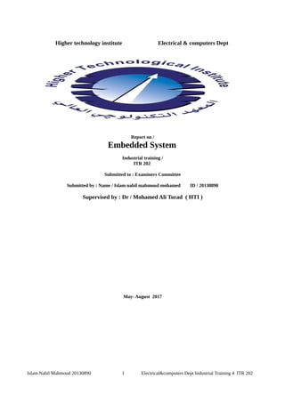 Higher technology institute Electrical & computers Dept
Report on /
Embedded System
Industrial training /
ITR 202
Submitted to : Examiners Committee
Submitted by : Name / Islam nabil mahmoud mohamed ID / 20130890
Supervised by : Dr / Mohamed Ali Torad ( HTI )
May- August 2017
Islam Nabil Mahmoud 20130890 1 Electrical&computers Dept Industrial Training 4 ITR 202
 