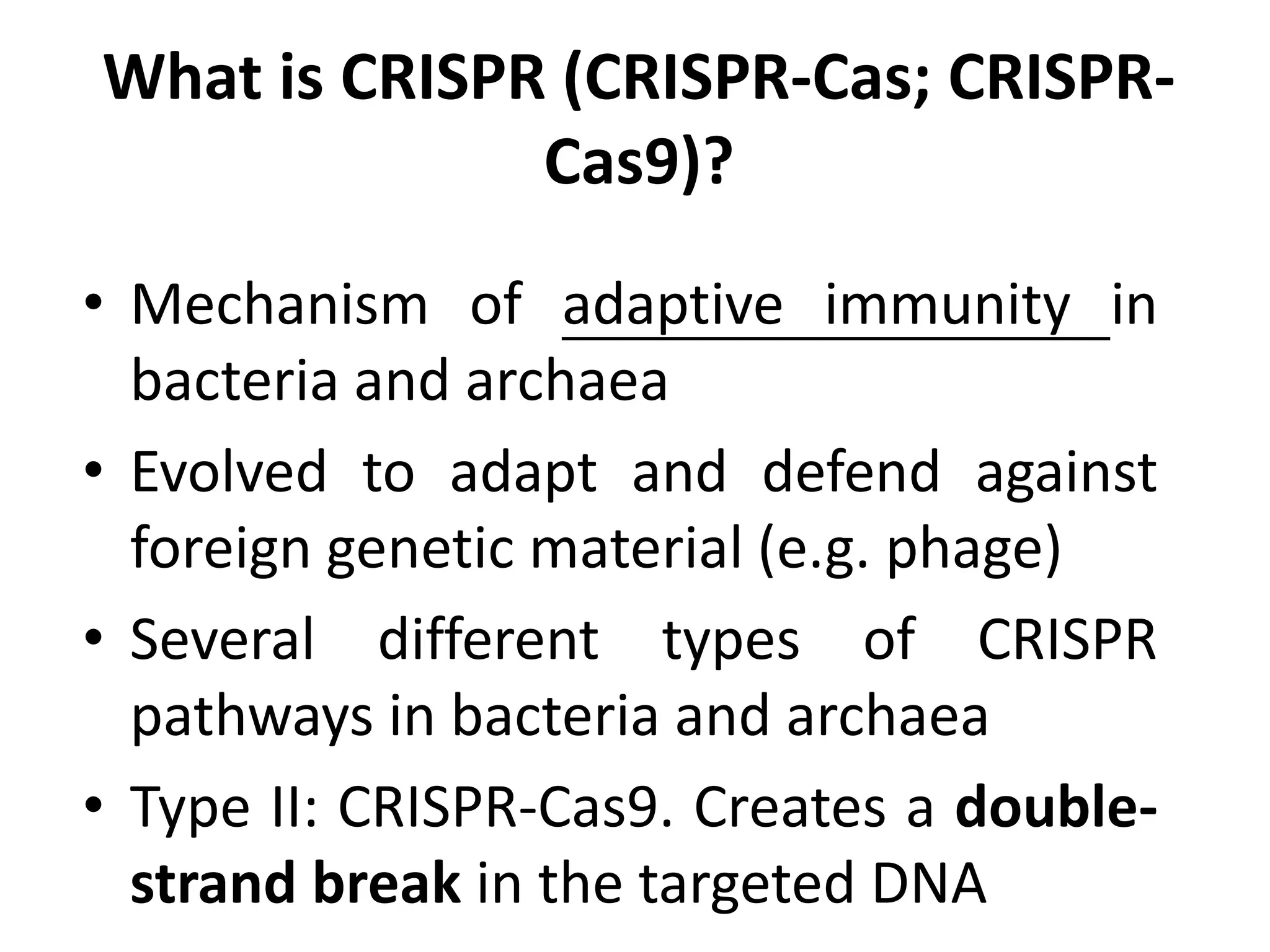 What is CRISPR (CRISPR-Cas; CRISPR-
Cas9)?
• Mechanism of adaptive immunity in
bacteria and archaea
• Evolved to adapt and defend against
foreign genetic material (e.g. phage)
• Several different types of CRISPR
pathways in bacteria and archaea
• Type II: CRISPR-Cas9. Creates a double-
strand break in the targeted DNA
 