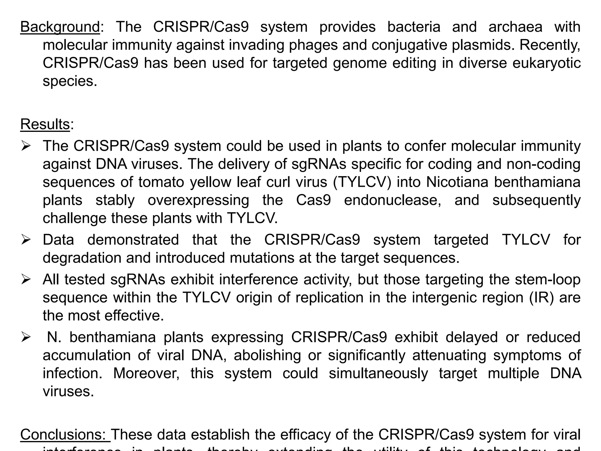 Background: The CRISPR/Cas9 system provides bacteria and archaea with
molecular immunity against invading phages and conjugative plasmids. Recently,
CRISPR/Cas9 has been used for targeted genome editing in diverse eukaryotic
species.
Results:
 The CRISPR/Cas9 system could be used in plants to confer molecular immunity
against DNA viruses. The delivery of sgRNAs specific for coding and non-coding
sequences of tomato yellow leaf curl virus (TYLCV) into Nicotiana benthamiana
plants stably overexpressing the Cas9 endonuclease, and subsequently
challenge these plants with TYLCV.
 Data demonstrated that the CRISPR/Cas9 system targeted TYLCV for
degradation and introduced mutations at the target sequences.
 All tested sgRNAs exhibit interference activity, but those targeting the stem-loop
sequence within the TYLCV origin of replication in the intergenic region (IR) are
the most effective.
 N. benthamiana plants expressing CRISPR/Cas9 exhibit delayed or reduced
accumulation of viral DNA, abolishing or significantly attenuating symptoms of
infection. Moreover, this system could simultaneously target multiple DNA
viruses.
Conclusions: These data establish the efficacy of the CRISPR/Cas9 system for viral
 
