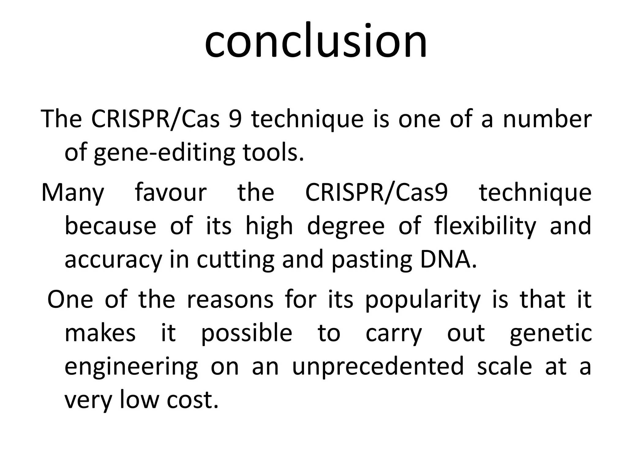 conclusion
The CRISPR/Cas 9 technique is one of a number
of gene‐editing tools.
Many favour the CRISPR/Cas9 technique
because of its high degree of flexibility and
accuracy in cutting and pasting DNA.
One of the reasons for its popularity is that it
makes it possible to carry out genetic
engineering on an unprecedented scale at a
very low cost.
 