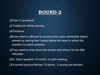 ROUND-2
Total 12 questions
 Traditional Infinite bounce,
Clockwise
Every team is allowed to pounce once upon someother teams
answer by raising their hands before the team to which the
question is posed answers.
They need to write down the answer and show it to the QM/
Volunteer .
10 Each question 10 marks, no part marking.
 A correct pounce fetches 10 points , a wrong one fetches -
 
