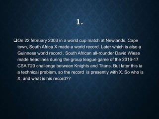 1.
On 22 february 2003 in a world cup match at Newlands, Cape
town, South Africa X made a world record. Later which is also a
Guinness world record . South African all-rounder David Wiese
made headlines during the group league game of the 2016-17
CSA T20 challenge between Knights and Titans. But later this ia
a technical problem, so the record is presently with X. So who is
X; and what is his record??
 