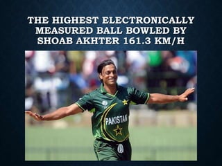 THE HIGHEST ELECTRONICALLY
MEASURED BALL BOWLED BY
SHOAB AKHTER 161.3 KM/H
 