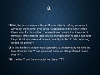 3.
Well, the actor's name is Karan Soni and he is making some cool
waves on the Internet ever since he appeared in the film X .when
Karan went for his audition, he wasn't even aware that it was for X.
However, three months later, his life changed after he got a call from
the production house and he was naturally thrilled to bits on having
landed the part of Y.
 In this film his character was supposed to be married to his wife the
love of his life. But Y was pissed off because Gita preferred cousin
over him.
Id the film X and the character he played Y??
 