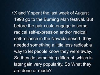 • X and Y spent the last week of August
1998 go to the Burning Man festival. But
before the pair could engage in some
radical self-expression and/or radical
self-reliance in the Nevada desert, they
needed something a little less radical: a
way to let people know they were away.
So they do something different, which is
later gain very popularity. So What they
are done or made?
 