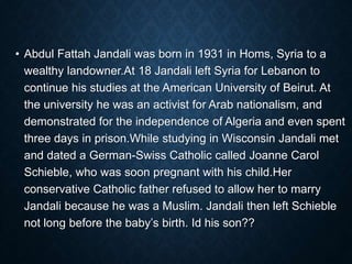 • Abdul Fattah Jandali was born in 1931 in Homs, Syria to a
wealthy landowner.At 18 Jandali left Syria for Lebanon to
continue his studies at the American University of Beirut. At
the university he was an activist for Arab nationalism, and
demonstrated for the independence of Algeria and even spent
three days in prison.While studying in Wisconsin Jandali met
and dated a German-Swiss Catholic called Joanne Carol
Schieble, who was soon pregnant with his child.Her
conservative Catholic father refused to allow her to marry
Jandali because he was a Muslim. Jandali then left Schieble
not long before the baby’s birth. Id his son??
 