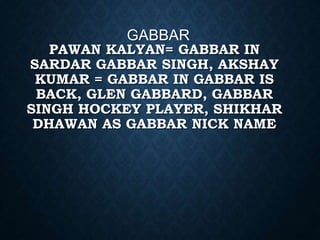 PAWAN KALYAN= GABBAR IN
SARDAR GABBAR SINGH, AKSHAY
KUMAR = GABBAR IN GABBAR IS
BACK, GLEN GABBARD, GABBAR
SINGH HOCKEY PLAYER, SHIKHAR
DHAWAN AS GABBAR NICK NAME
GABBAR
 