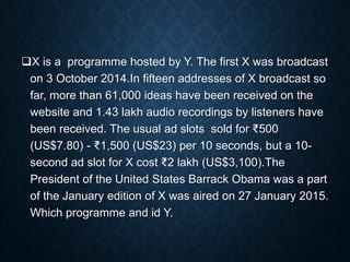 X is a programme hosted by Y. The first X was broadcast
on 3 October 2014.In fifteen addresses of X broadcast so
far, more than 61,000 ideas have been received on the
website and 1.43 lakh audio recordings by listeners have
been received. The usual ad slots sold for ₹500
(US$7.80) - ₹1,500 (US$23) per 10 seconds, but a 10-
second ad slot for X cost ₹2 lakh (US$3,100).The
President of the United States Barrack Obama was a part
of the January edition of X was aired on 27 January 2015.
Which programme and id Y.
 