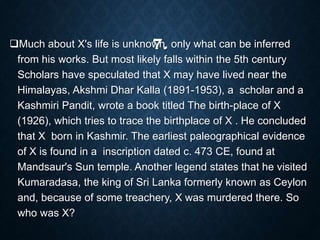 7.Much about X's life is unknown, only what can be inferred
from his works. But most likely falls within the 5th century
Scholars have speculated that X may have lived near the
Himalayas, Akshmi Dhar Kalla (1891-1953), a scholar and a
Kashmiri Pandit, wrote a book titled The birth-place of X
(1926), which tries to trace the birthplace of X . He concluded
that X born in Kashmir. The earliest paleographical evidence
of X is found in a inscription dated c. 473 CE, found at
Mandsaur's Sun temple. Another legend states that he visited
Kumaradasa, the king of Sri Lanka formerly known as Ceylon
and, because of some treachery, X was murdered there. So
who was X?
 