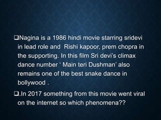 Nagina is a 1986 hindi movie starring sridevi
in lead role and Rishi kapoor, prem chopra in
the supporting. In this film Sri devi’s climax
dance number ‘ Main teri Dushman’ also
remains one of the best snake dance in
bollywood .
.In 2017 something from this movie went viral
on the internet so which phenomena??
 