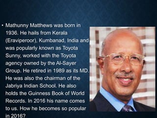• Mathunny Matthews was born in
1936. He hails from Kerala
(Eraviperoor), Kumbanad, India and
was popularly known as Toyota
Sunny, worked with the Toyota
agency owned by the Al-Sayer
Group. He retired in 1989 as its MD.
He was also the chairman of the
Jabriya Indian School. He also
holds the Guinness Book of World
Records. In 2016 his name comes
to us. How he becomes so popular
in 2016?
 