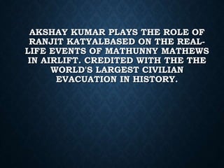 AKSHAY KUMAR PLAYS THE ROLE OF
RANJIT KATYALBASED ON THE REAL-
LIFE EVENTS OF MATHUNNY MATHEWS
IN AIRLIFT. CREDITED WITH THE THE
WORLD'S LARGEST CIVILIAN
EVACUATION IN HISTORY.
 