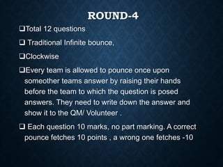 ROUND-4
Total 12 questions
 Traditional Infinite bounce,
Clockwise
Every team is allowed to pounce once upon
someother teams answer by raising their hands
before the team to which the question is posed
answers. They need to write down the answer and
show it to the QM/ Volunteer .
 Each question 10 marks, no part marking. A correct
pounce fetches 10 points , a wrong one fetches -10
 