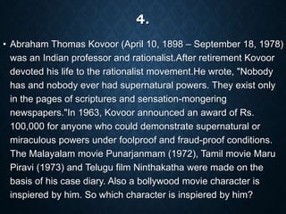 4.
• Abraham Thomas Kovoor (April 10, 1898 – September 18, 1978)
was an Indian professor and rationalist.After retirement Kovoor
devoted his life to the rationalist movement.He wrote, "Nobody
has and nobody ever had supernatural powers. They exist only
in the pages of scriptures and sensation-mongering
newspapers."In 1963, Kovoor announced an award of Rs.
100,000 for anyone who could demonstrate supernatural or
miraculous powers under foolproof and fraud-proof conditions.
The Malayalam movie Punarjanmam (1972), Tamil movie Maru
Piravi (1973) and Telugu film Ninthakatha were made on the
basis of his case diary. Also a bollywood movie character is
inspiered by him. So which character is inspiered by him?
 