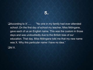 5.
According to X'..... "No one in my family had ever attended
school ,On the first day of school my teacher, Miss Mdingane,
gave each of us an English name. This was the custom in those
days and was undoubtedly due to the British bias of our
education. That day, Miss Mdingane told me that my new name
was X. Why this particular name I have no idea.”
Id X.
 