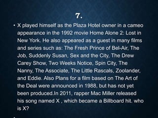 7.
• X played himself as the Plaza Hotel owner in a cameo
appearance in the 1992 movie Home Alone 2: Lost in
New York. He also appeared as a guest in many films
and series such as: The Fresh Prince of Bel-Air, The
Job, Suddenly Susan, Sex and the City, The Drew
Carey Show, Two Weeks Notice, Spin City, The
Nanny, The Associate, The Little Rascals, Zoolander,
and Eddie. Also Plans for a film based on The Art of
the Deal were announced in 1988, but has not yet
been produced.In 2011, rapper Mac Miller released
his song named X , which became a Billboard hit. who
is X?
 