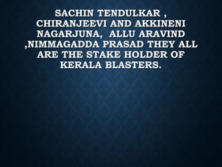 SACHIN TENDULKAR ,
CHIRANJEEVI AND AKKINENI
NAGARJUNA, ALLU ARAVIND
,NIMMAGADDA PRASAD THEY ALL
ARE THE STAKE HOLDER OF
KERALA BLASTERS.
 