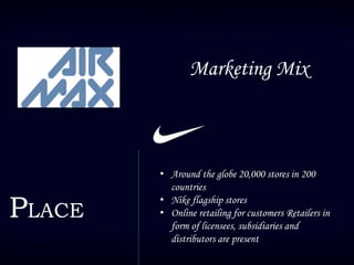 Marketing Mix
PLACE
• Around the globe 20,000 stores in 200
countries
• Nike flagship stores
• Online retailing for customers Retailers in
form of licensees, subsidiaries and
distributors are present
 